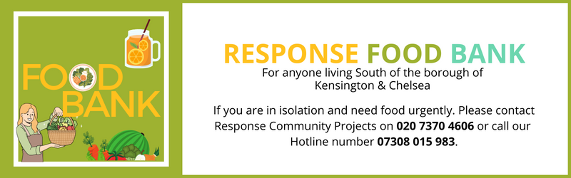 Response FOOD BANKFor anyone living South of the borough of Kensington & Chelsea If you are in isolation and need food urgently. Please contact Response Community Projects on 020 7370 4606 or our Hotline number 07308 015 983 and we will arrange a food parcel delivery to you.